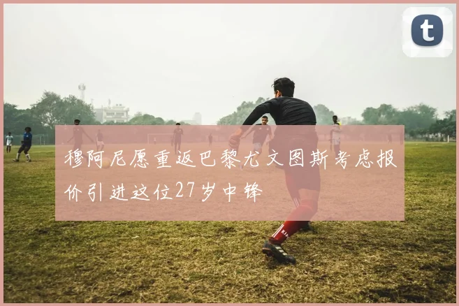 穆阿尼愿重返巴黎尤文图斯考虑报价引进这位27岁中锋
