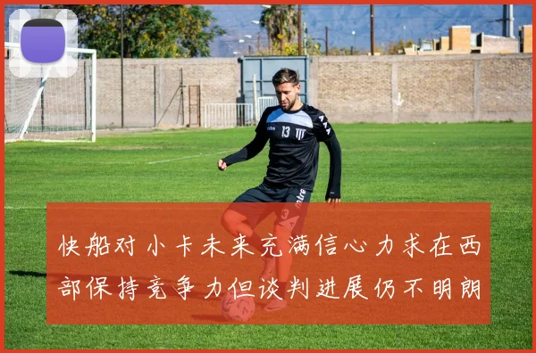 快船对小卡未来充满信心力求在西部保持竞争力但谈判进展仍不明朗