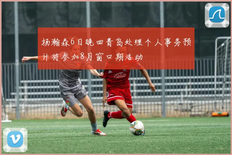 杨瀚森6日晚回青岛处理个人事务预计将参加8月窗口期活动