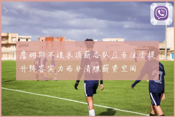 詹姆斯不追求顶薪各队应专注于提升阵容实力而非清理薪资空间