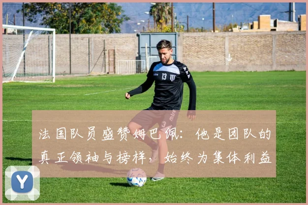 法国队员盛赞姆巴佩：他是团队的真正领袖与榜样，始终为集体利益考虑