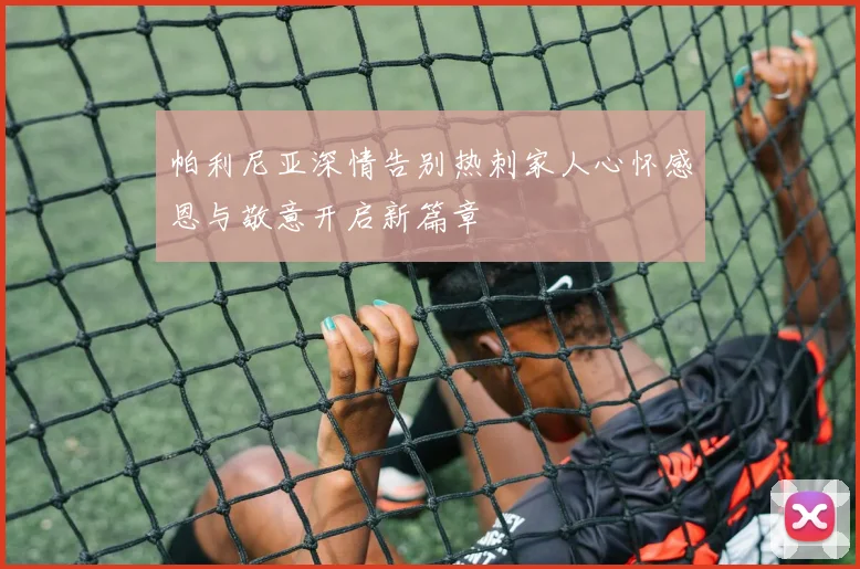 帕利尼亚深情告别热刺家人心怀感恩与敬意开启新篇章