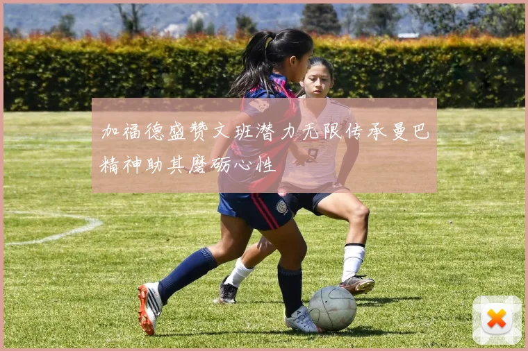 加福德盛赞文班潜力无限传承曼巴精神助其磨砺心性