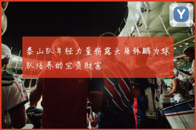 泰山队年轻力量崭露头角韩鹏为球队培养的宝贵财富