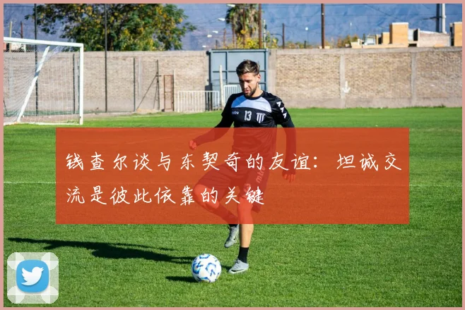 钱查尔谈与东契奇的友谊：坦诚交流是彼此依靠的关键