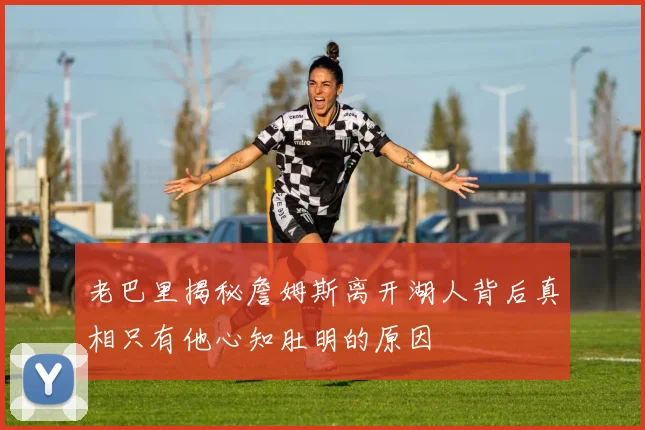 老巴里揭秘詹姆斯离开湖人背后真相只有他心知肚明的原因