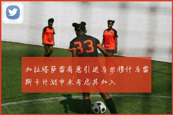 加拉塔萨雷有意引进马尔穆什马雷斯卡计划中未考虑其加入