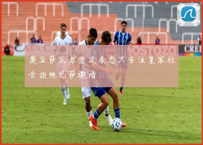 奥亚萨瓦尔坚定表态只专注皇家社会拒绝巴萨邀请