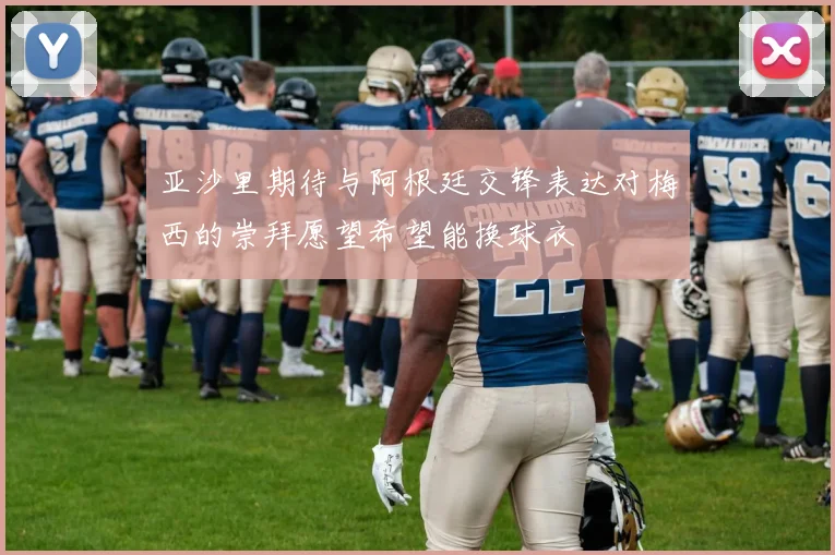 亚沙里期待与阿根廷交锋表达对梅西的崇拜愿望希望能换球衣