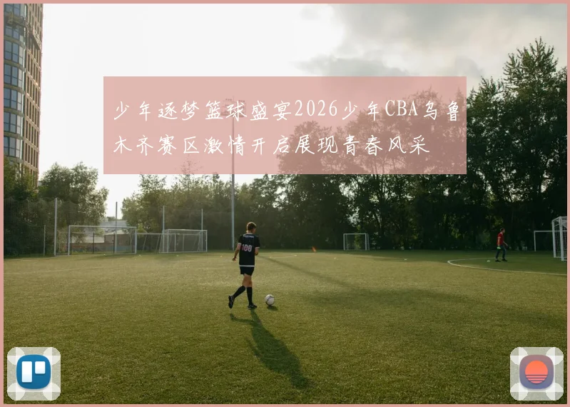 少年逐梦篮球盛宴2026少年CBA乌鲁木齐赛区激情开启展现青春风采